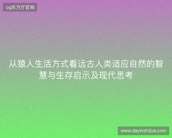 从猿人生活方式看远古人类适应自然的智慧与生存启示及现代思考